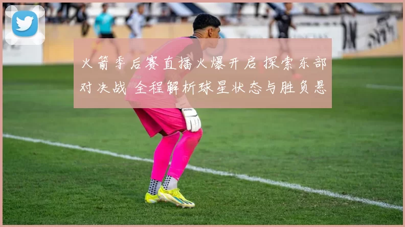 火箭季后赛直播火爆开启 探索东部对决战 全程解析球星状态与胜负悬念