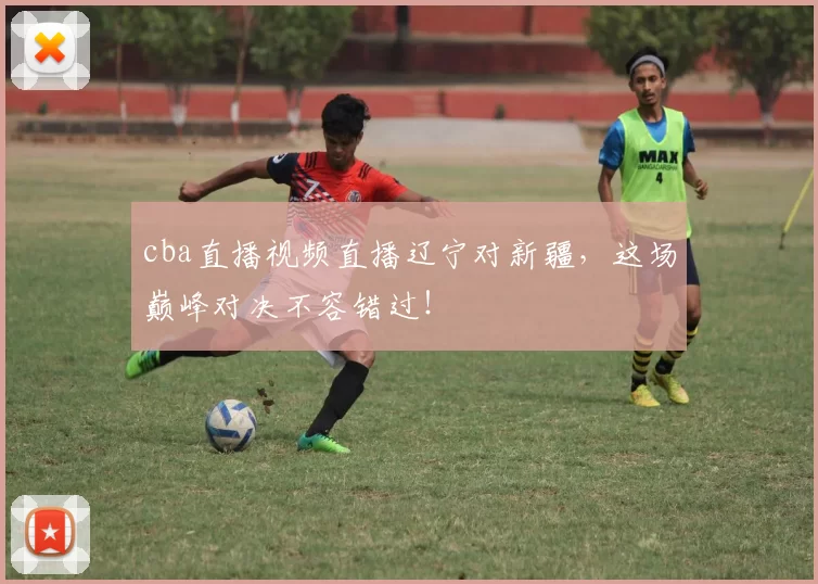 cba直播视频直播辽宁对新疆，这场巅峰对决不容错过！