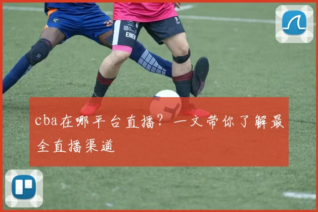 cba在哪平台直播?一文带你了解最全直播渠道