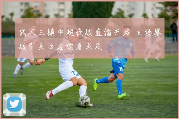 武汉三镇中超夜战直播开启 主场鏖战引关注后续看点足