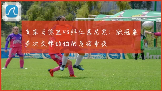 皇家马德里vs拜仁慕尼黑：欧冠最多次交锋的伯纳乌宿命夜