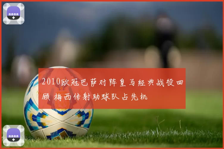 2010欧冠巴萨对阵皇马经典战役回顾 梅西传射助球队占先机