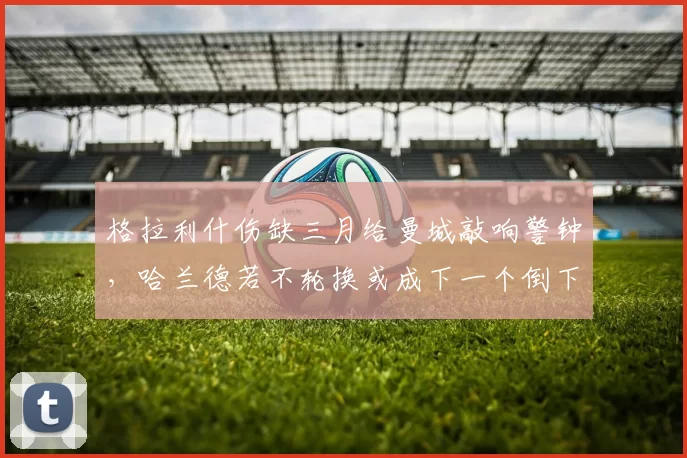 格拉利什伤缺三月给曼城敲响警钟，哈兰德若不轮换或成下一个倒下的英雄_比赛_欧冠_阿森纳