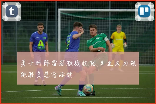 勇士对阵雷霆激战收官 库里火力领跑胜负悬念延续