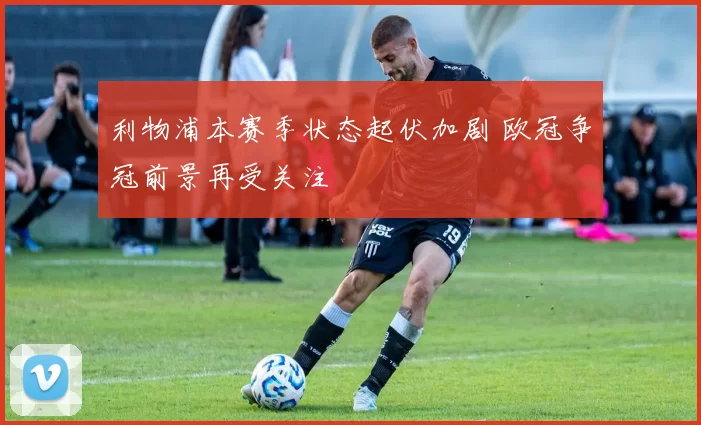 利物浦本赛季状态起伏加剧 欧冠争冠前景再受关注