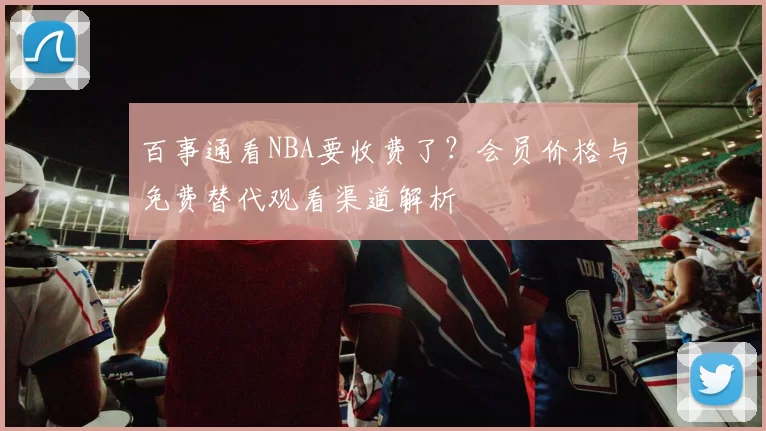 百事通看NBA要收费了？会员价格与免费替代观看渠道解析