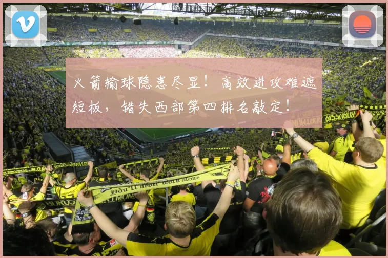 火箭输球隐患尽显!高效进攻难遮短板,错失西部第四排名敲定!