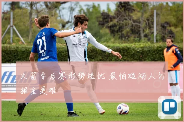 火箭季后赛形势堪忧 最怕碰湖人打掘金更难