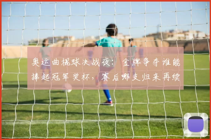 奥运曲棍球决战夜：金牌争夺谁能捧起冠军奖杯，赛后哪支归来再续传奇