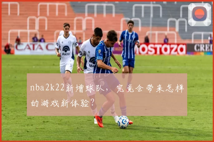 nba2k22新增球队，究竟会带来怎样的游戏新体验？