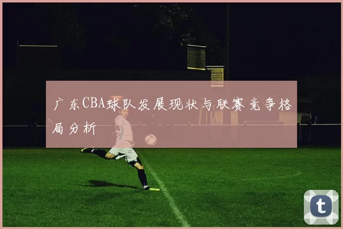 广东CBA球队发展现状与联赛竞争格局分析