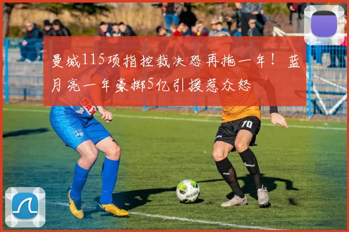 曼城115项指控裁决恐再拖一年!蓝月亮一年豪掷5亿引援惹众怒