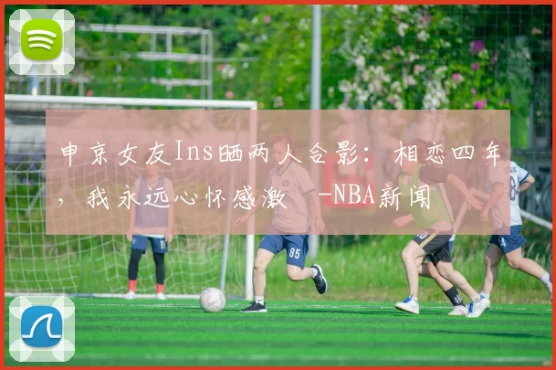 申京女友Ins晒两人合影：相恋四年，我永远心怀感激️-NBA新闻