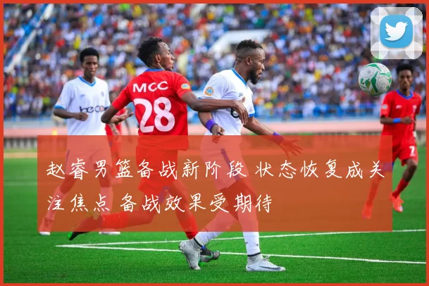 赵睿男篮备战新阶段 状态恢复成关注焦点 备战效果受期待