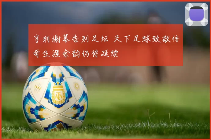 亨利谢幕告别足坛 天下足球致敬传奇生涯余韵仍将延续