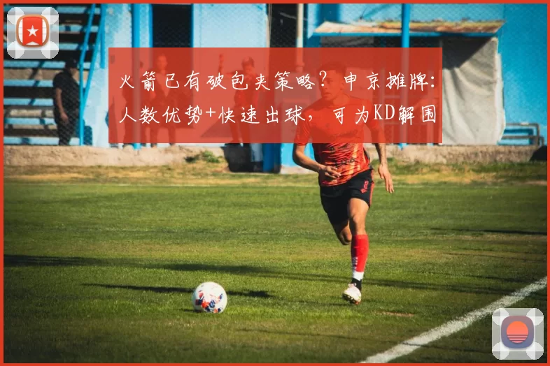 火箭已有破包夹策略？申京摊牌：人数优势+快速出球，可为KD解围