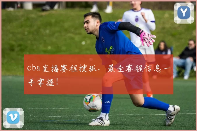 cba直播赛程搜狐，最全赛程信息一手掌握！