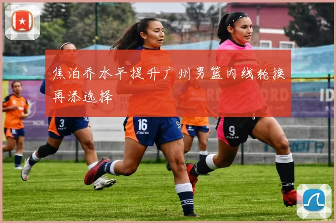 焦泊乔水平提升广州男篮内线轮换再添选择