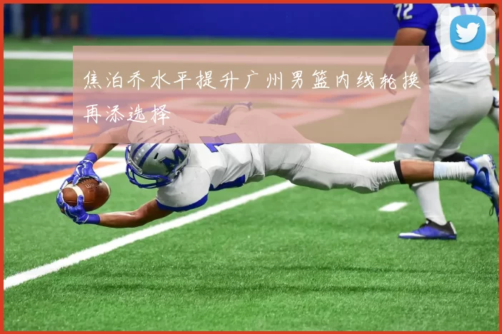 焦泊乔水平提升广州男篮内线轮换再添选择