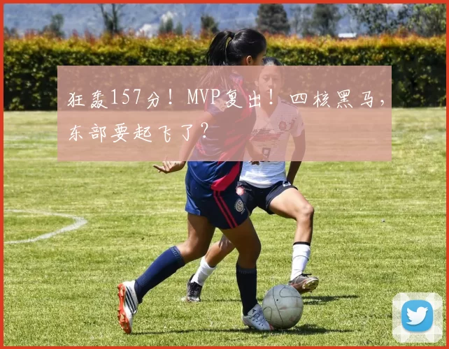 狂轰157分！MVP复出！四核黑马，东部要起飞了？