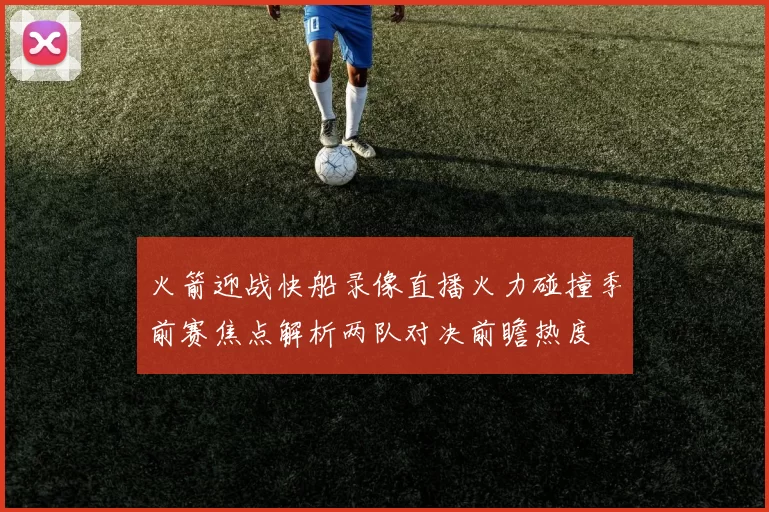 火箭迎战快船录像直播火力碰撞季前赛焦点解析两队对决前瞻热度