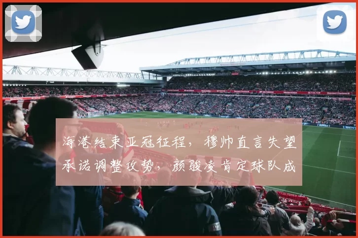 海港结束亚冠征程,穆帅直言失望承诺调整攻势,颜骏凌肯定球队成长_进攻_比赛_1