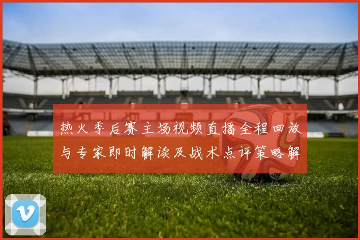 热火季后赛主场视频直播全程回放与专家即时解读及战术点评策略解析