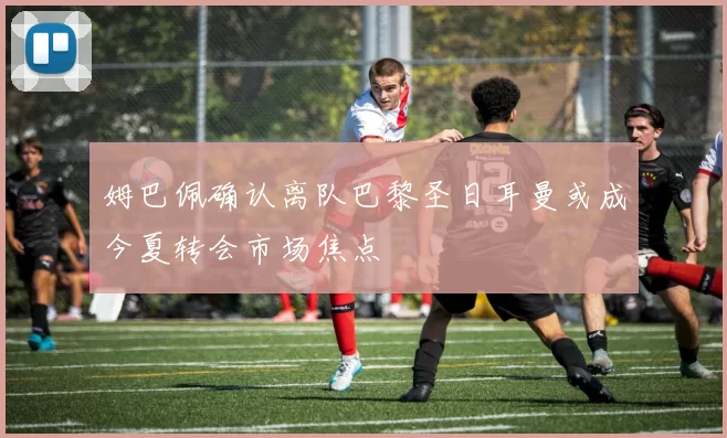 姆巴佩确认离队巴黎圣日耳曼或成今夏转会市场焦点