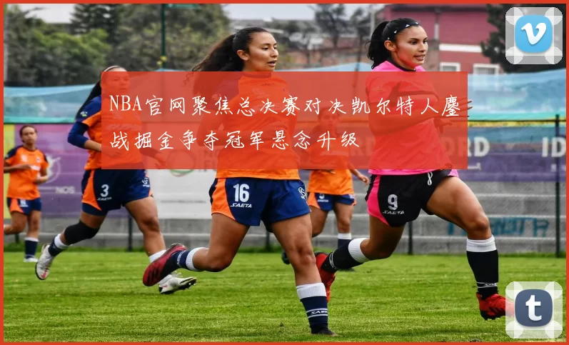 NBA官网聚焦总决赛对决凯尔特人鏖战掘金争夺冠军悬念升级