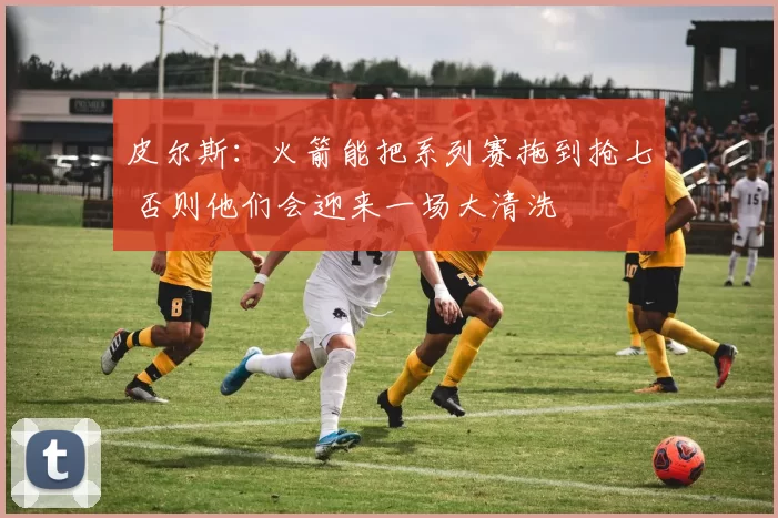 皮尔斯：火箭能把系列赛拖到抢七 否则他们会迎来一场大清洗