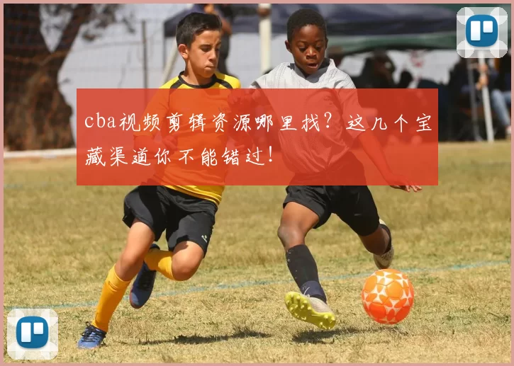 cba视频剪辑资源哪里找?这几个宝藏渠道你不能错过!