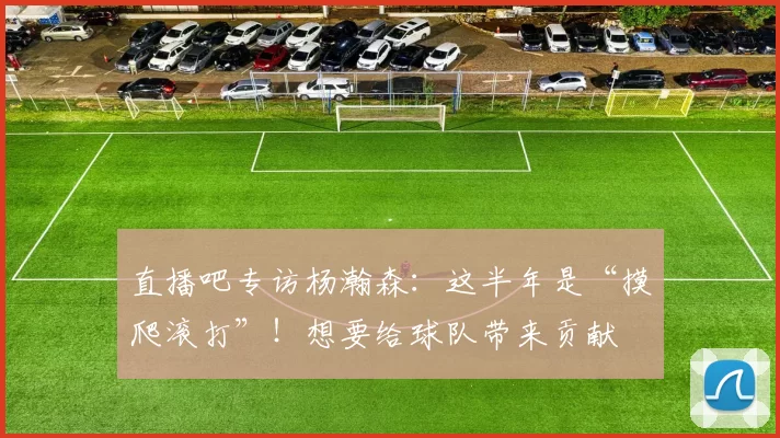 直播吧专访杨瀚森:这半年是“摸爬滚打”!想要给球队带来贡献