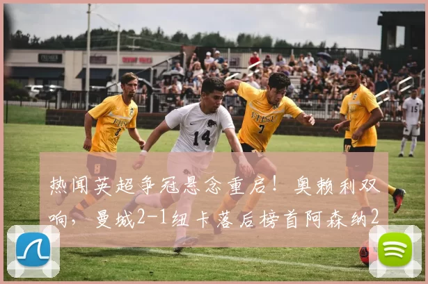 热闻英超争冠悬念重启！奥赖利双响，曼城2-1纽卡落后榜首阿森纳2分_塞门_哈德_欧冠