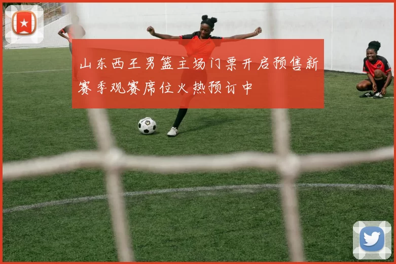 山东西王男篮主场门票开启预售新赛季观赛席位火热预订中