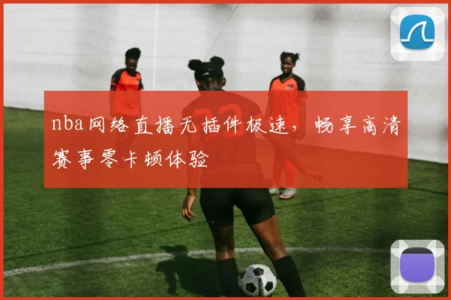 nba网络直播无插件极速，畅享高清赛事零卡顿体验