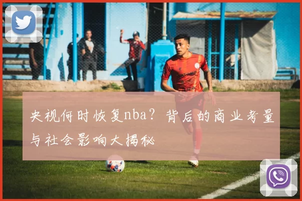 央视何时恢复nba?背后的商业考量与社会影响大揭秘