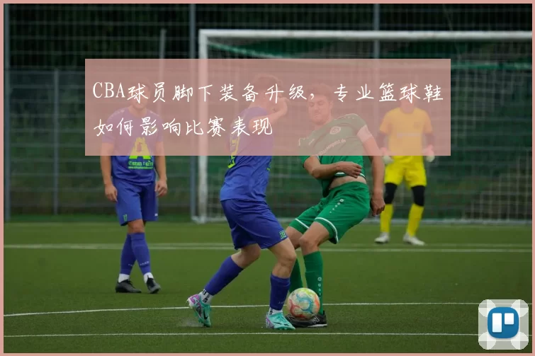 CBA球员脚下装备升级，专业篮球鞋如何影响比赛表现