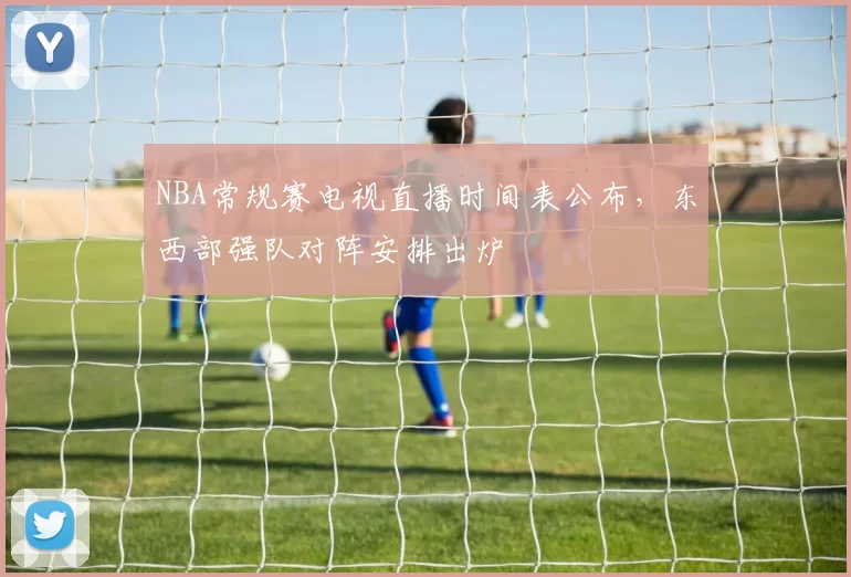 NBA常规赛电视直播时间表公布，东西部强队对阵安排出炉
