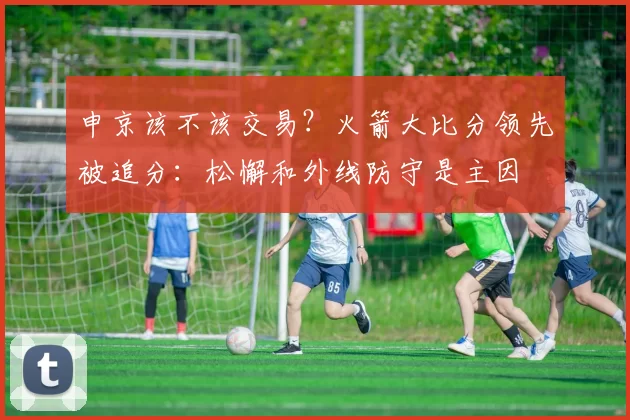 申京该不该交易？火箭大比分领先被追分：松懈和外线防守是主因