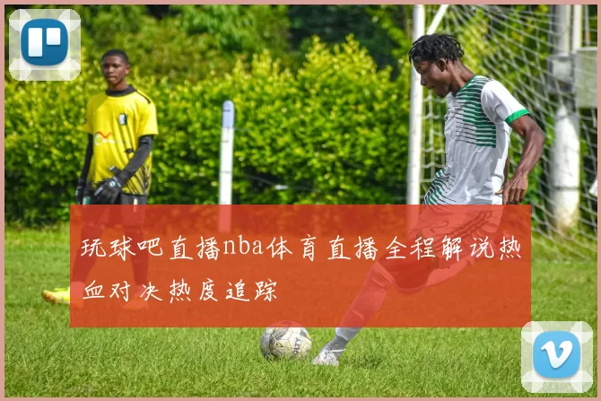 玩球吧直播nba体育直播全程解说热血对决热度追踪
