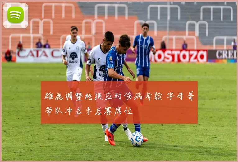 雄鹿调整轮换应对伤病考验 字母哥带队冲击季后赛席位